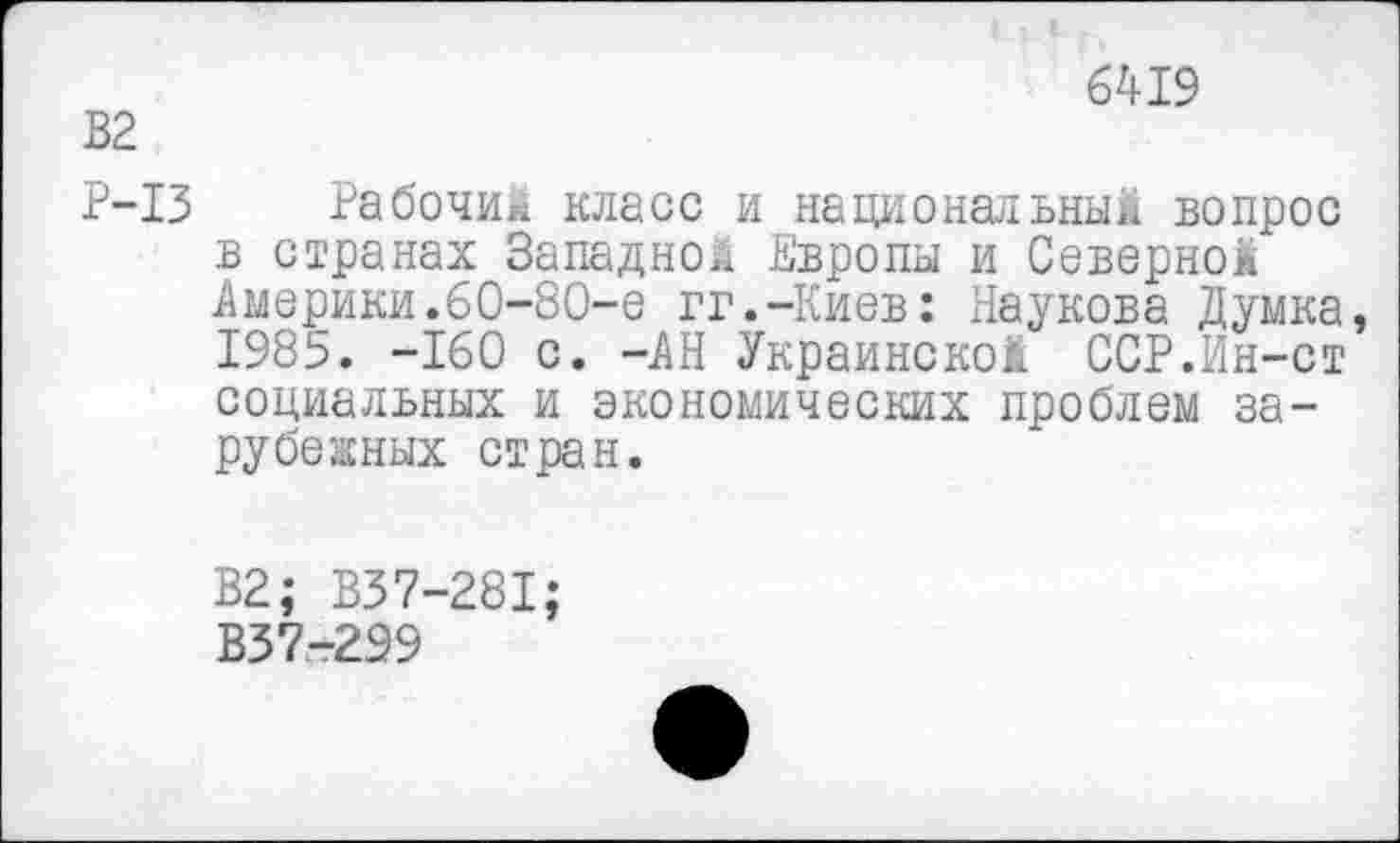 ﻿В2
6419
Р-13 Рабочий класс и национальный вопрос в странах Западной Европы и Северной Америки.60-80-е гг.-Киев: Паукова Думка, 1985. -160 с. -АН Украинской ССР.Ин-ст социальных и экономических проблем зарубежных стран.
В2; В37-281;
В37-299